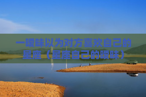 一暧昧以为对方喜欢自己的星座（星座自己的暧昧）