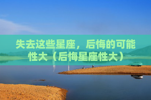 失去这些星座，后悔的可能性大（后悔星座性大）