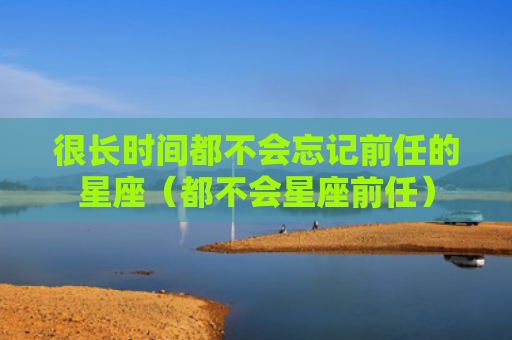 很长时间都不会忘记前任的星座（都不会星座前任）