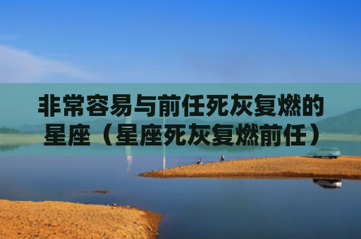非常容易与前任死灰复燃的星座（星座死灰复燃前任）