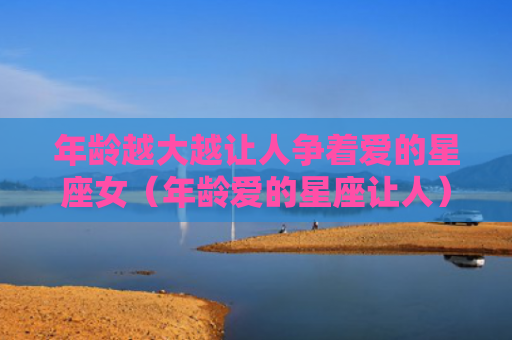 年龄越大越让人争着爱的星座女（年龄爱的星座让人）