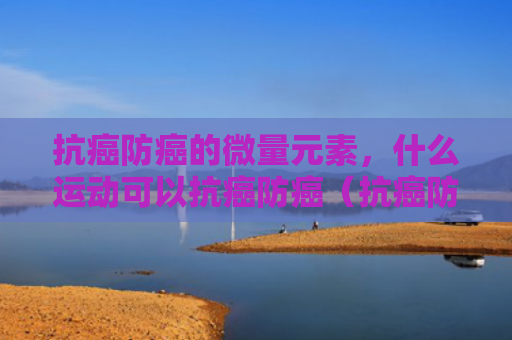 抗癌防癌的微量元素，什么运动可以抗癌防癌（抗癌防癌微量元素）