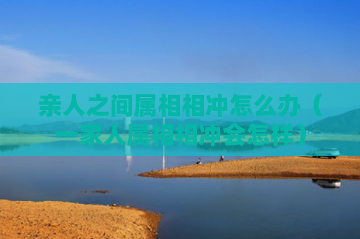 亲人之间属相相冲怎么办（一家人属相相冲会怎样）