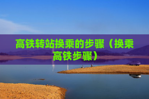 高铁转站换乘的步骤（换乘高铁步骤）