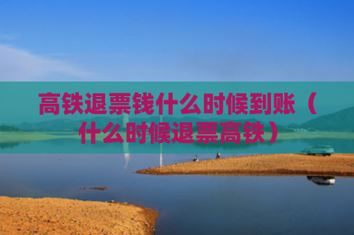 高铁退票钱什么时候到账（什么时候退票高铁）
