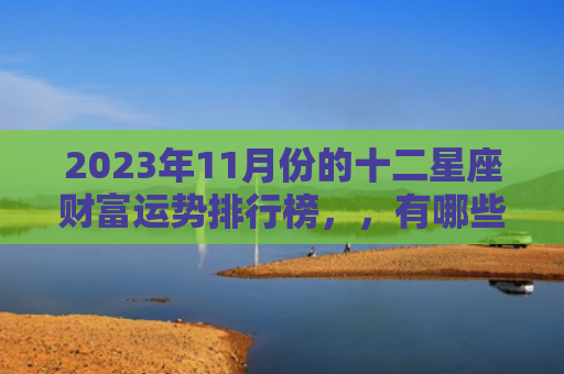 2023年11月份的十二星座财富运势排行榜，，有哪些需要特别注意的因素（十二星座运势因素）