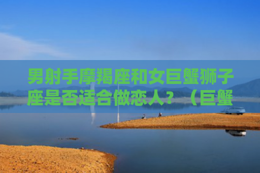 男射手摩羯座和女巨蟹狮子座是否适合做恋人？（巨蟹摩羯座狮子座）