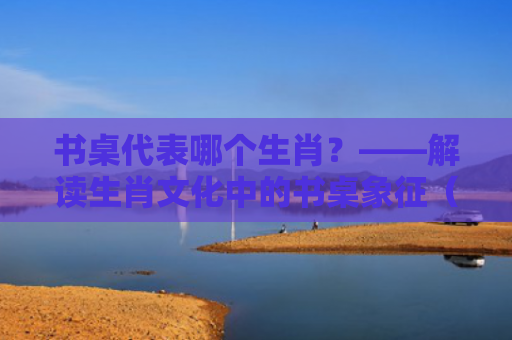 书桌代表哪个生肖？——解读生肖文化中的书桌象征（生肖象征书桌）