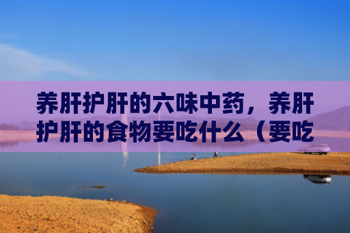 养肝护肝的六味中药，养肝护肝的食物要吃什么（要吃中药食物）