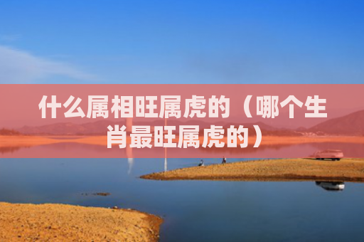 什么属相旺属虎的（哪个生肖最旺属虎的）