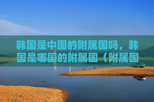 韩国是中国的附属国吗，韩国是哪国的附属国（附属国韩国中国）