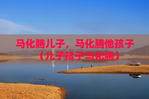 马化腾儿子，马化腾他孩子（儿子孩子马化腾）