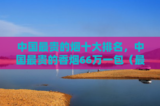 中国最贵的烟十大排名，中国最贵的香烟66万一包（最贵的烟中国一包）