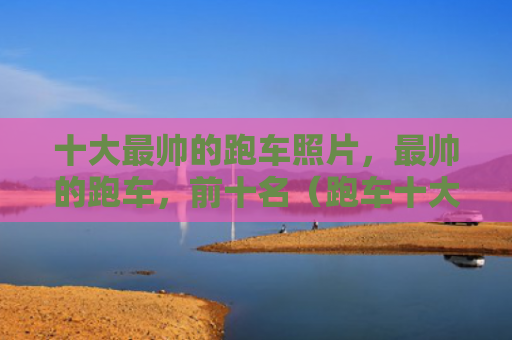 十大最帅的跑车照片，最帅的跑车，前十名（跑车十大前十名）