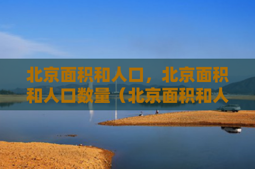 北京面积和人口，北京面积和人口数量（北京面积和人口数量）