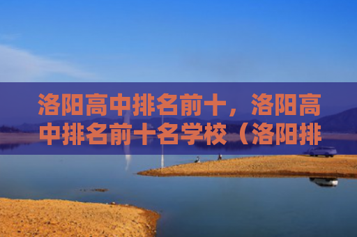洛阳高中排名前十，洛阳高中排名前十名学校（洛阳排名高中）