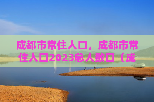 成都市常住人口，成都市常住人口2023总人数口（成都市常住人口总人数）