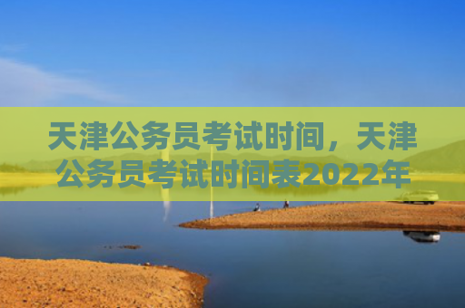 天津公务员考试时间，天津公务员考试时间表2022年（天津公务员考试时间表）