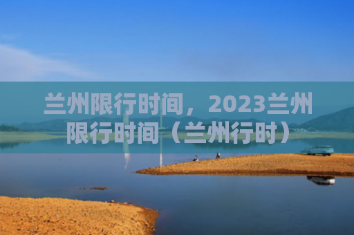 兰州限行时间，2023兰州限行时间（兰州行时）
