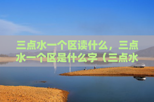 三点水一个区读什么，三点水一个区是什么字（三点水是什么一个）