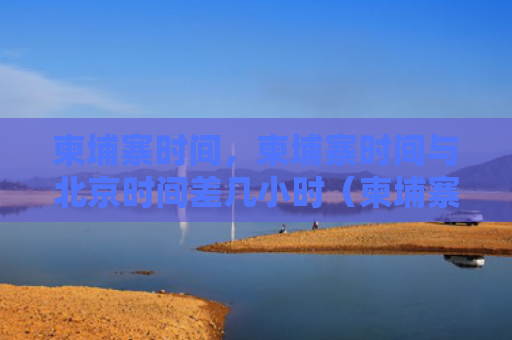 柬埔寨时间，柬埔寨时间与北京时间差几小时（柬埔寨时间时间差）