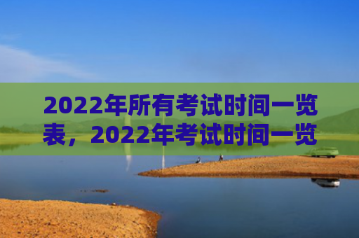2022年所有考试时间一览表，2022年考试时间一览表人民网（考试时间人民网一览表）
