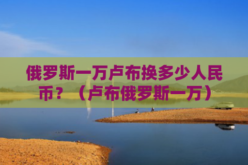 俄罗斯一万卢布换多少人民币？（卢布俄罗斯一万）