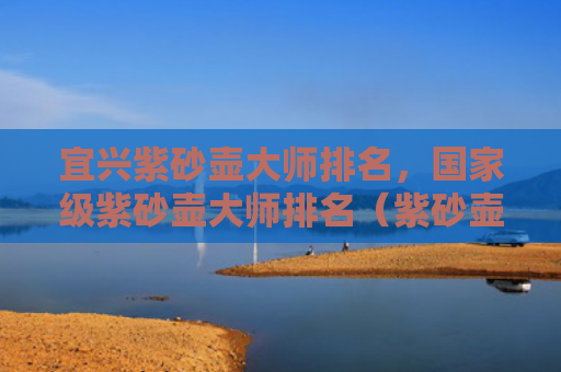 宜兴紫砂壶大师排名，国家级紫砂壶大师排名（紫砂壶宜兴大师）