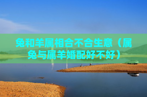 兔和羊属相合不合生意（属兔与属羊婚配好不好）