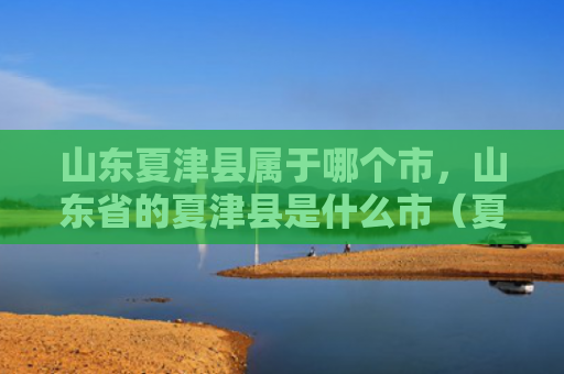山东夏津县属于哪个市，山东省的夏津县是什么市（夏津县是什么山东省）