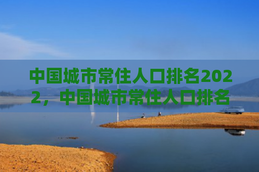 中国城市常住人口排名2022，中国城市常住人口排名表（中国常住人口城市）