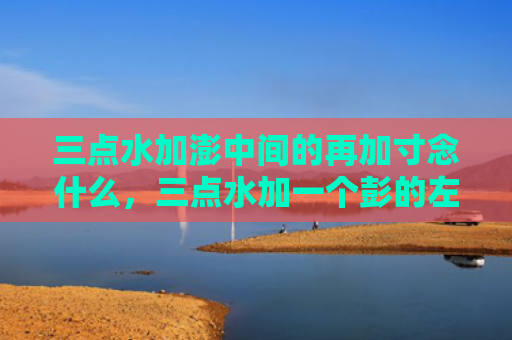 三点水加澎中间的再加寸念什么，三点水加一个彭的左边再加一个寸（三点水再加一个）