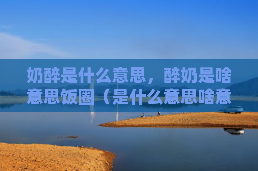 奶醉是什么意思，醉奶是啥意思饭圈（是什么意思啥意思醉奶是）