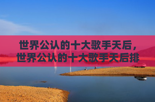 世界公认的十大歌手天后，世界公认的十大歌手天后排名（天后十大公认）