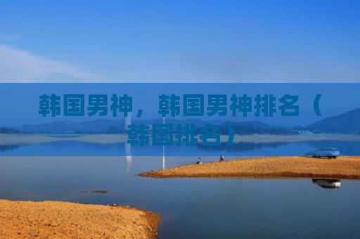 韩国男神，韩国男神排名（韩国排名）