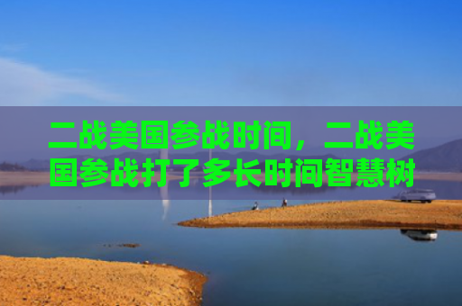 二战美国参战时间，二战美国参战打了多长时间智慧树（参战美国打了）