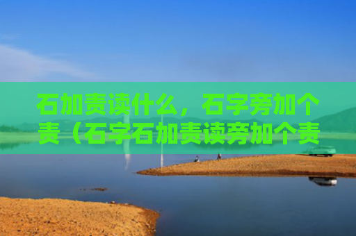 石加责读什么，石字旁加个责（石字石加责读旁加个责）