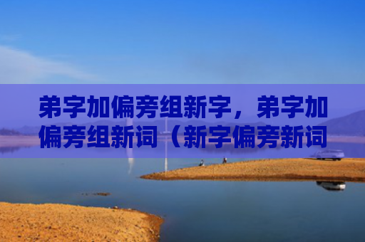 弟字加偏旁组新字，弟字加偏旁组新词（新字偏旁新词）