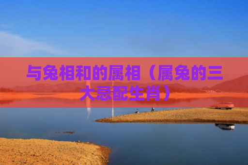 与兔相和的属相（属兔的三大忌配生肖）