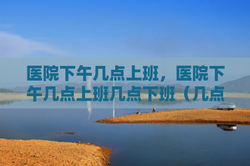 医院下午几点上班，医院下午几点上班几点下班（几点上班下午）