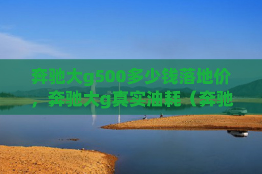 奔驰大g500多少钱落地价，奔驰大g真实油耗（奔驰地价多少钱）