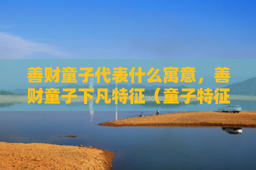 善财童子代表什么寓意，善财童子下凡特征（童子特征下凡）