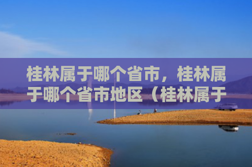 桂林属于哪个省市，桂林属于哪个省市地区（桂林属于哪个省市地区）