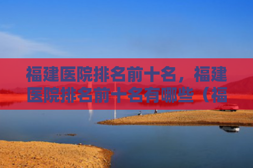 福建医院排名前十名，福建医院排名前十名有哪些（福建前十名排名）