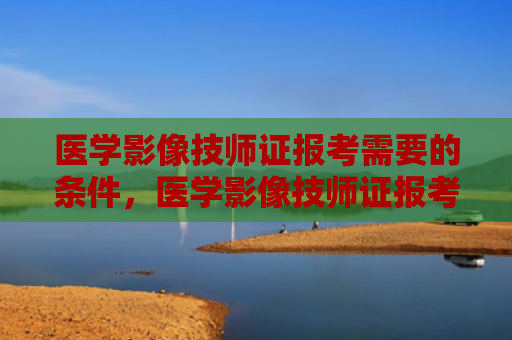 医学影像技师证报考需要的条件，医学影像技师证报考需要的条件护士能考（技师证报考医学影像）