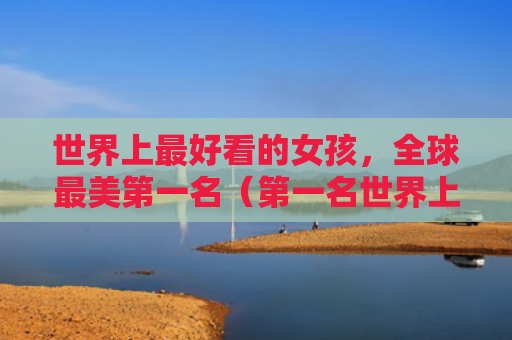 世界上最好看的女孩，全球最美第一名（第一名世界上最美）