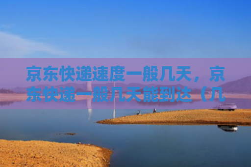 京东快递速度一般几天，京东快递一般几天能到达（几天京东快递）