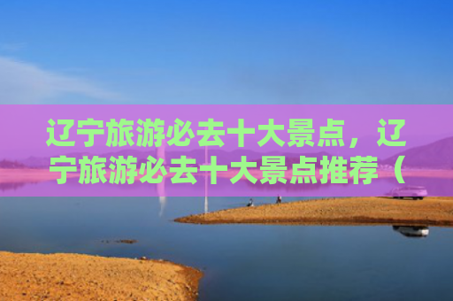 辽宁旅游必去十大景点，辽宁旅游必去十大景点推荐（十大景点辽宁必去）