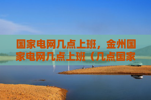 国家电网几点上班，金州国家电网几点上班（几点国家电网上班）