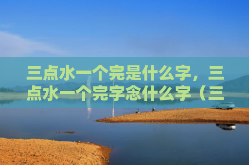 三点水一个完是什么字，三点水一个完字念什么字（三点水一个完是什么字三点水一个完）